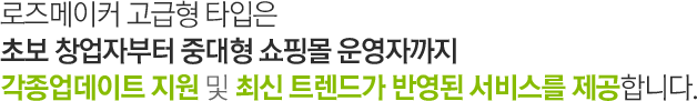 로즈메이커 고급형 타입은 초보 창업자부터 중대형 쇼핑몰 운영자까지 각종업데이트 지원 및 최신 트렌드가 반영된 서비스를 제공합니다.